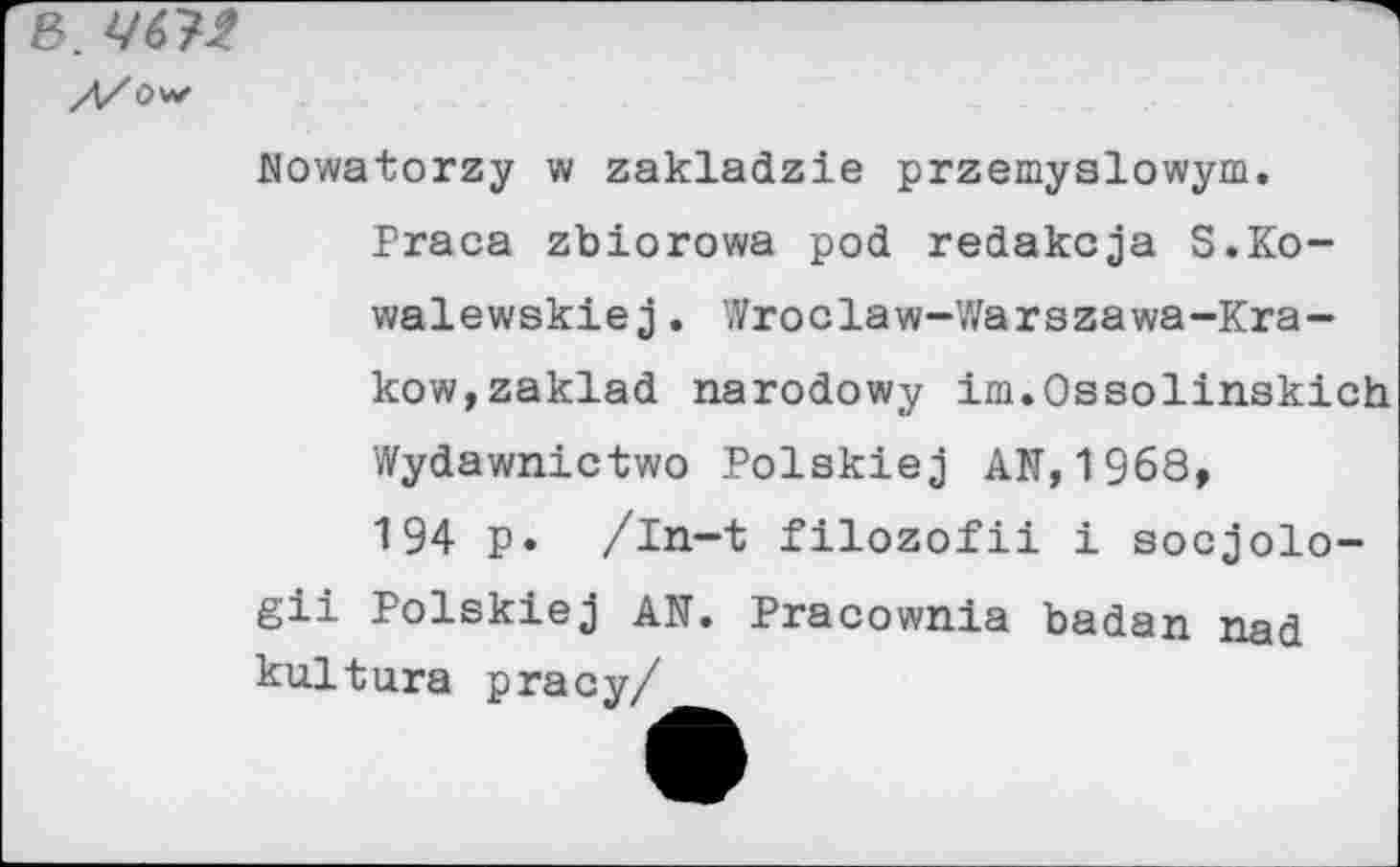 ﻿В. 467t
//Ow
Mowatorzy w zakladzie przemyslowym.
Praca zbiorowa pod redakcja S.Ko-walewskie j . Wroclaw-'<Varszawa-Krakow, zaklad narodowy im.Ossolinskich Wydawnictwo Polskiej AR,1968, 194 p. /In-t filozofii i socjolo-gii Polskiej AN. Pracownia badan nad kultura pracy/